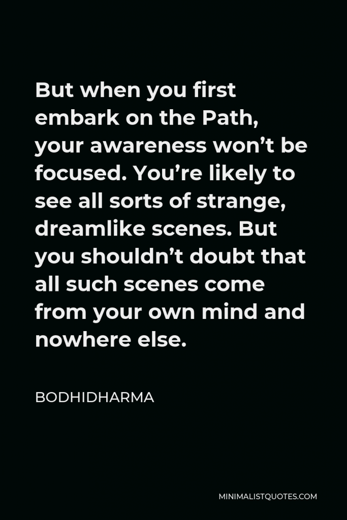 Bodhidharma Quote - But when you first embark on the Path, your awareness won’t be focused. You’re likely to see all sorts of strange, dreamlike scenes. But you shouldn’t doubt that all such scenes come from your own mind and nowhere else.