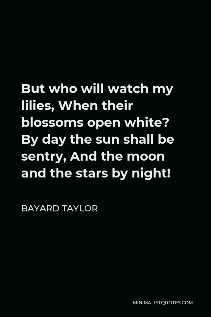 Bayard Taylor Quote - But who will watch my lilies, When their blossoms open white? By day the sun shall be sentry, And the moon and the stars by night!