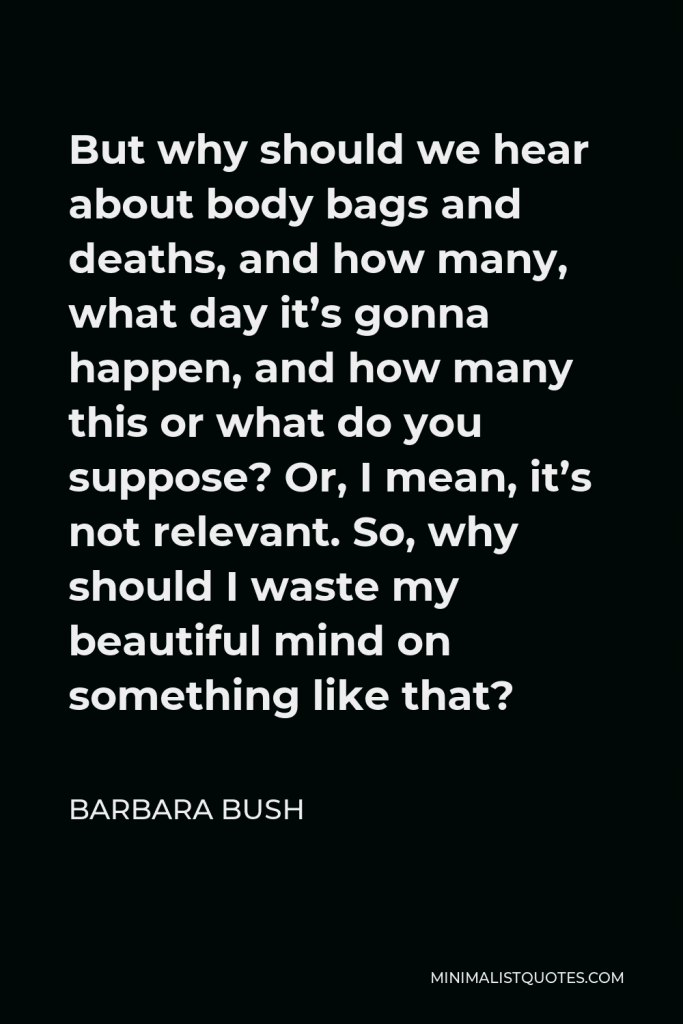 Barbara Bush Quote - But why should we hear about body bags and deaths, and how many, what day it’s gonna happen, and how many this or what do you suppose? Or, I mean, it’s not relevant. So, why should I waste my beautiful mind on something like that?