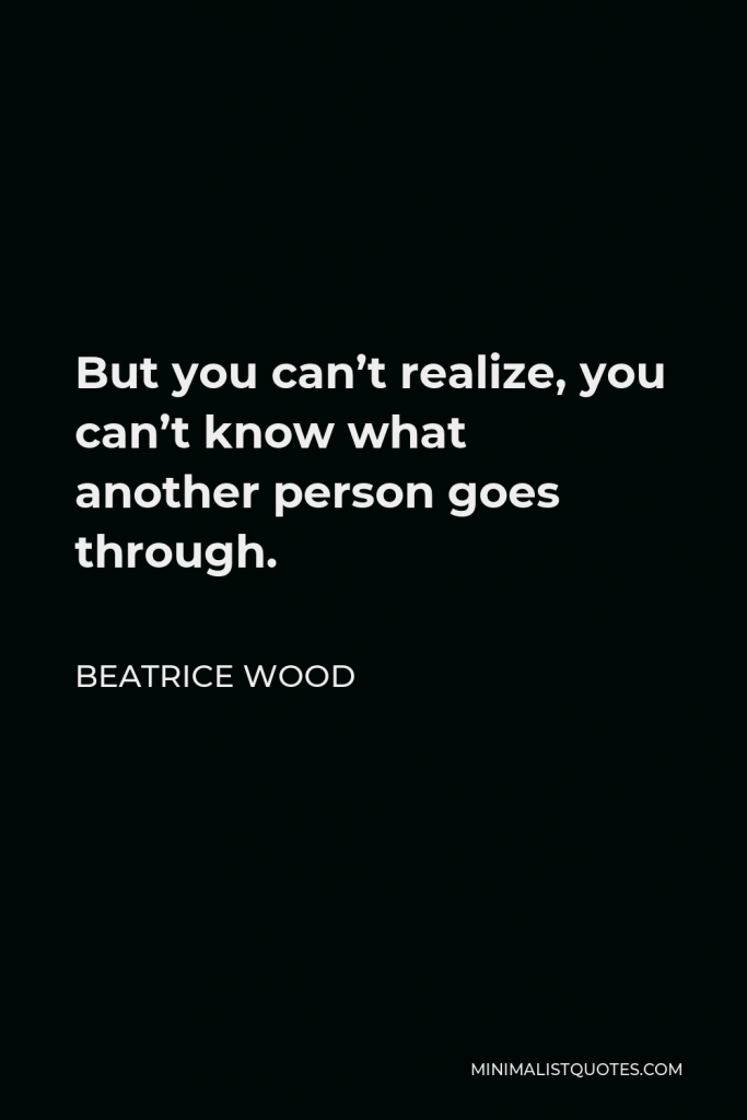 Beatrice Wood Quote - But you can’t realize, you can’t know what another person goes through.