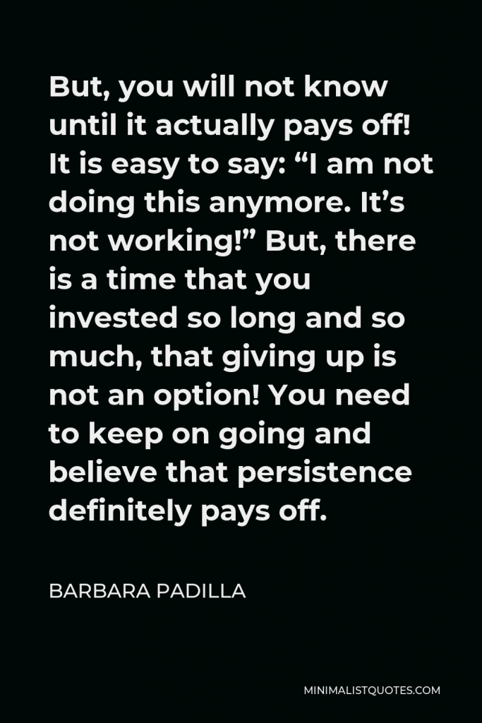 Barbara Padilla Quote - But, you will not know until it actually pays off! It is easy to say: “I am not doing this anymore. It’s not working!” But, there is a time that you invested so long and so much, that giving up is not an option! You need to keep on going and believe that persistence definitely pays off.