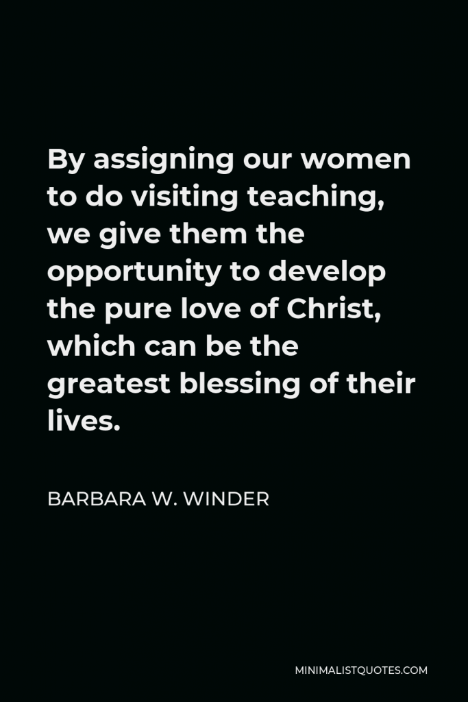 Barbara W. Winder Quote - By assigning our women to do visiting teaching, we give them the opportunity to develop the pure love of Christ, which can be the greatest blessing of their lives.