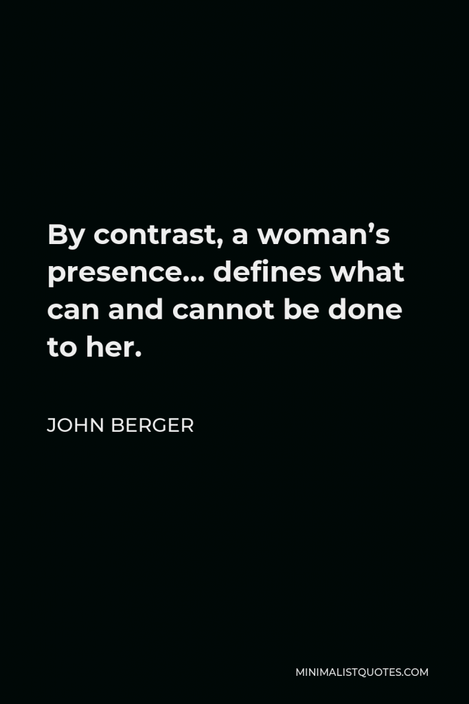 John Berger Quote - By contrast, a woman’s presence… defines what can and cannot be done to her.