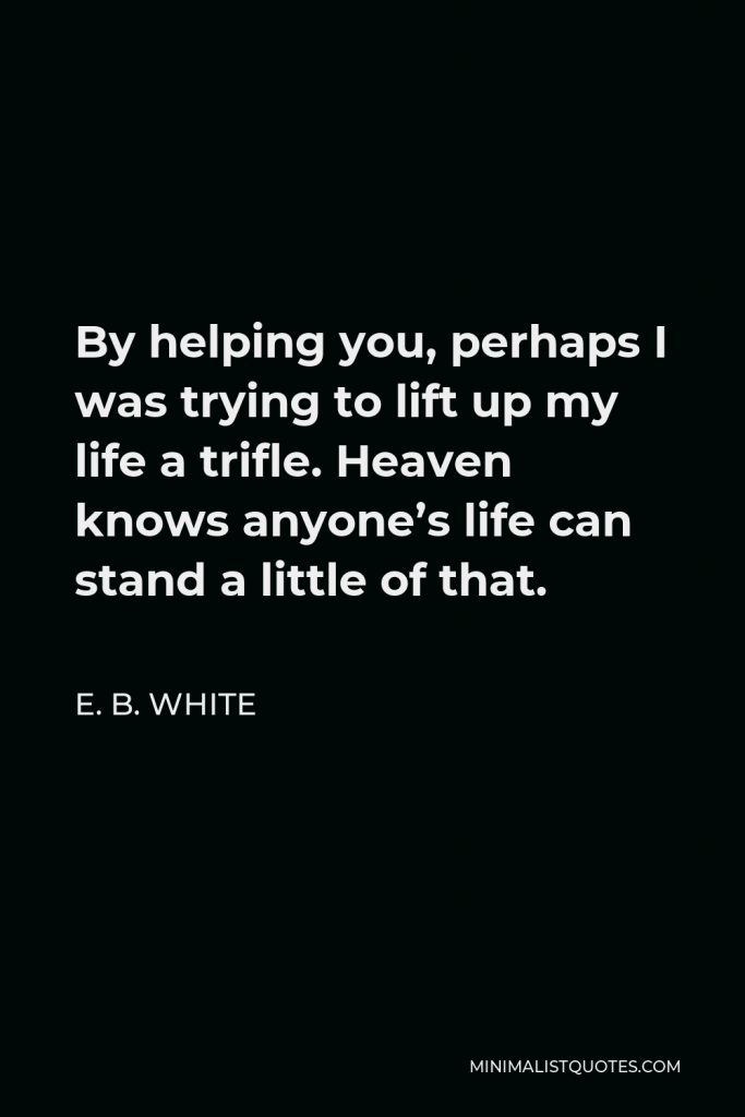 E. B. White Quote - By helping you, perhaps I was trying to lift up my life a trifle. Heaven knows anyone’s life can stand a little of that.