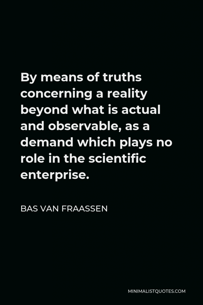 Bas van Fraassen Quote - By means of truths concerning a reality beyond what is actual and observable, as a demand which plays no role in the scientific enterprise.