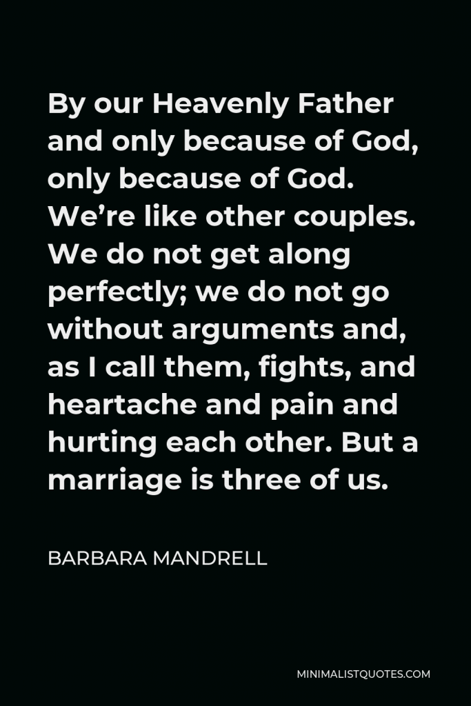 Barbara Mandrell Quote - By our Heavenly Father and only because of God, only because of God. We’re like other couples. We do not get along perfectly; we do not go without arguments and, as I call them, fights, and heartache and pain and hurting each other. But a marriage is three of us.