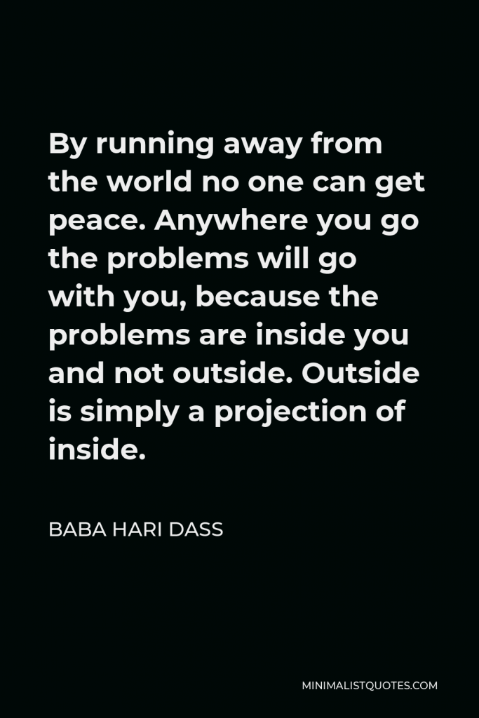 Baba Hari Dass Quote - By running away from the world no one can get peace. Anywhere you go the problems will go with you, because the problems are inside you and not outside. Outside is simply a projection of inside.