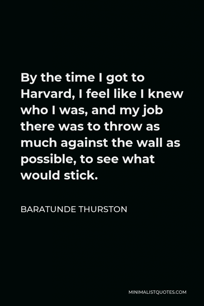 Baratunde Thurston Quote - By the time I got to Harvard, I feel like I knew who I was, and my job there was to throw as much against the wall as possible, to see what would stick.
