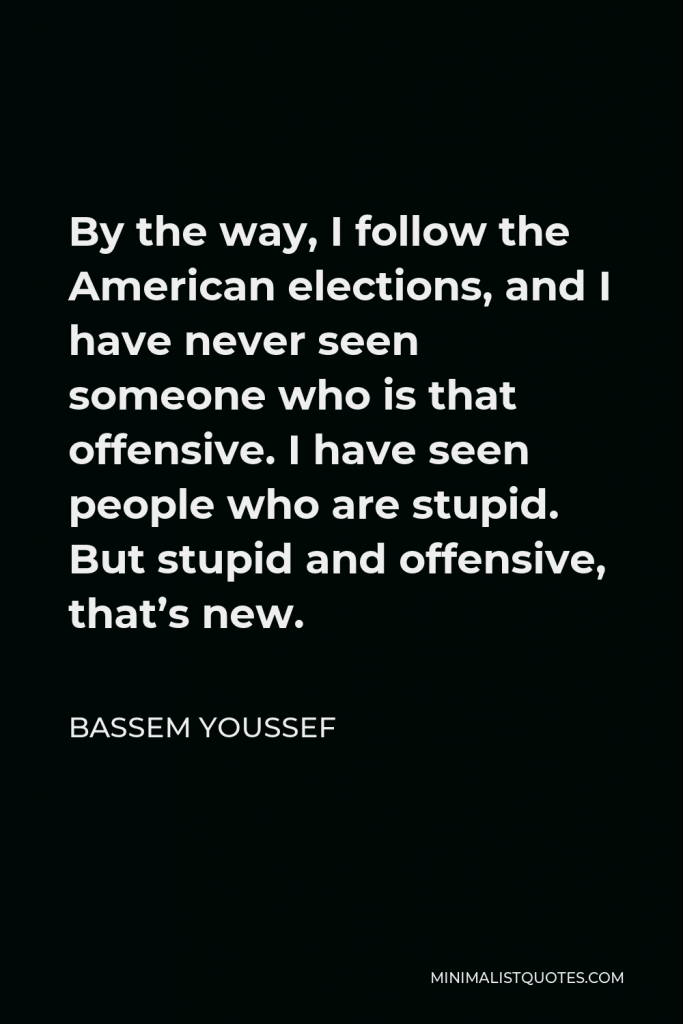 Bassem Youssef Quote - By the way, I follow the American elections, and I have never seen someone who is that offensive. I have seen people who are stupid. But stupid and offensive, that’s new.