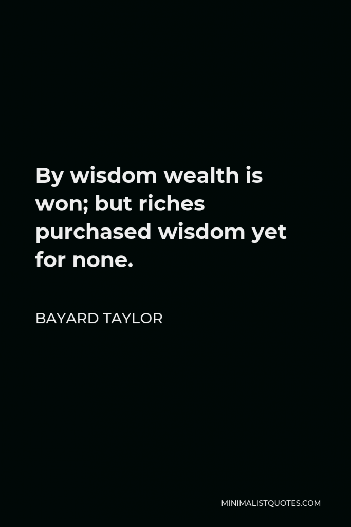 Bayard Taylor Quote - By wisdom wealth is won; but riches purchased wisdom yet for none.
