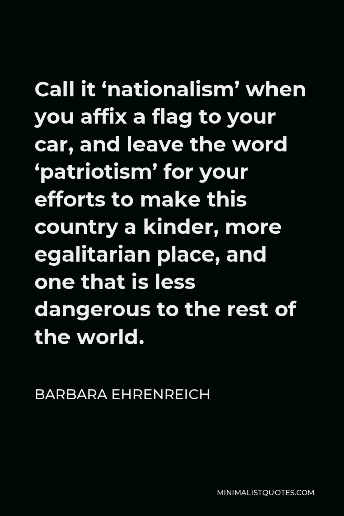 Barbara Ehrenreich Quote - Call it ‘nationalism’ when you affix a flag to your car, and leave the word ‘patriotism’ for your efforts to make this country a kinder, more egalitarian place, and one that is less dangerous to the rest of the world.