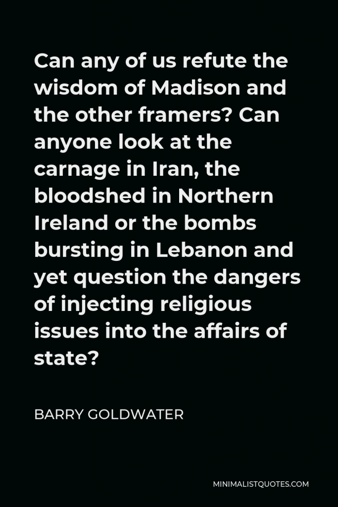 Barry Goldwater Quote - Can any of us refute the wisdom of Madison and the other framers? Can anyone look at the carnage in Iran, the bloodshed in Northern Ireland or the bombs bursting in Lebanon and yet question the dangers of injecting religious issues into the affairs of state?