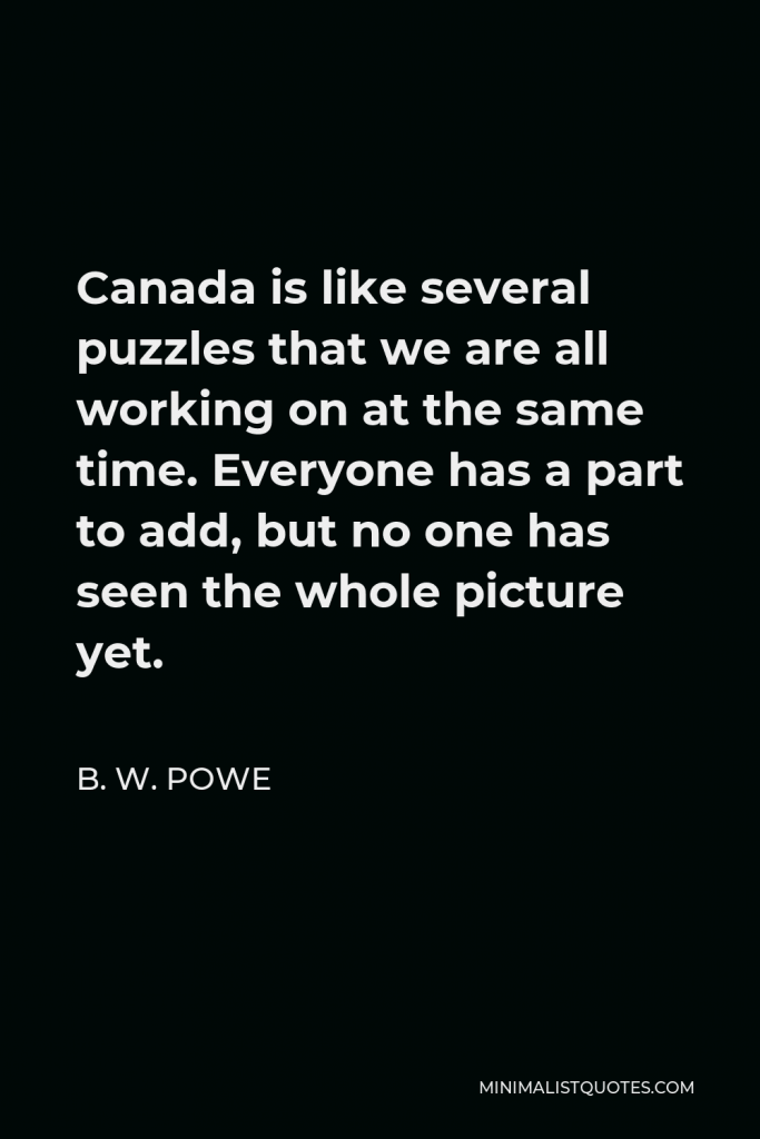 B. W. Powe Quote - Canada is like several puzzles that we are all working on at the same time. Everyone has a part to add, but no one has seen the whole picture yet.