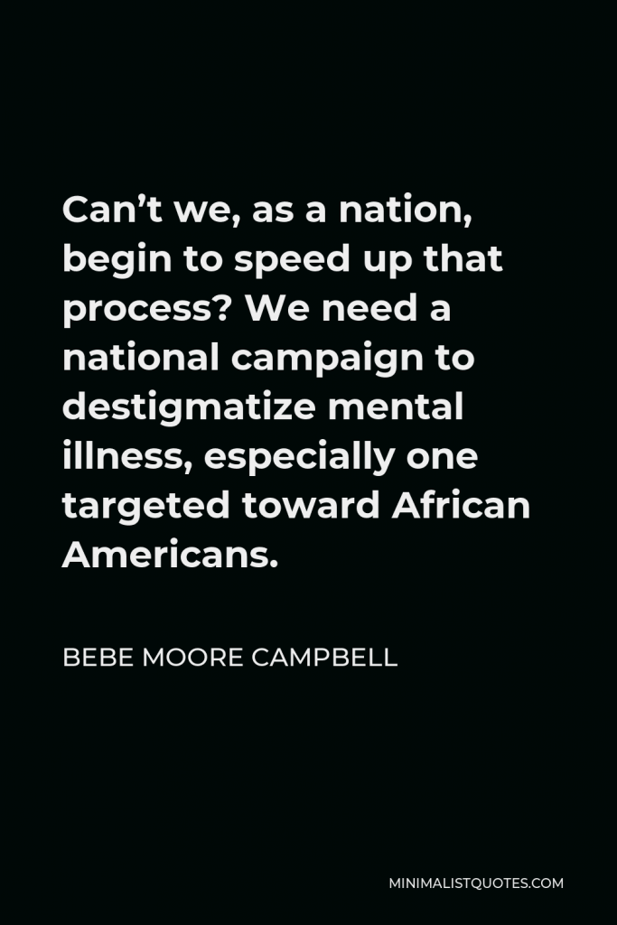 Bebe Moore Campbell Quote - Can’t we, as a nation, begin to speed up that process? We need a national campaign to destigmatize mental illness, especially one targeted toward African Americans.