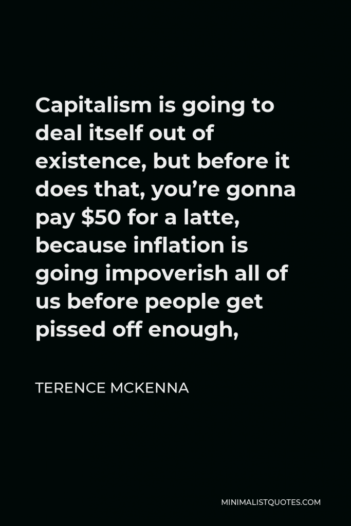 Terence McKenna Quote - Capitalism is going to deal itself out of existence, but before it does that, you’re gonna pay $50 for a latte, because inflation is going impoverish all of us before people get pissed off enough,