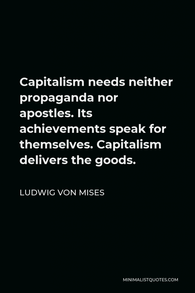 Ludwig von Mises Quote - Capitalism needs neither propaganda nor apostles. Its achievements speak for themselves. Capitalism delivers the goods.