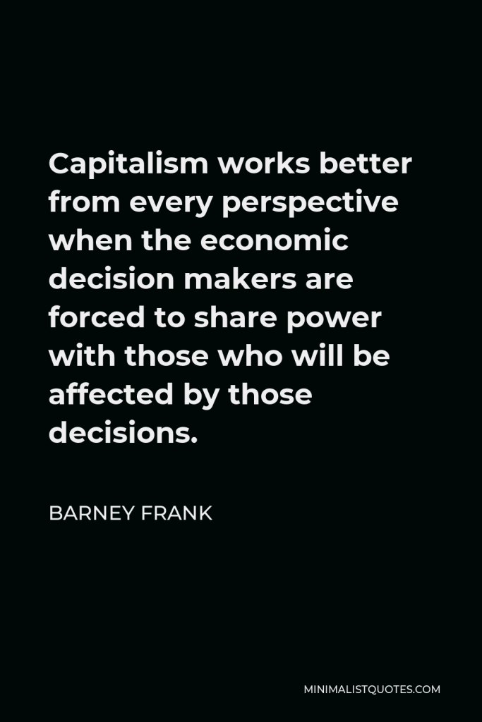 Barney Frank Quote - Capitalism works better from every perspective when the economic decision makers are forced to share power with those who will be affected by those decisions.