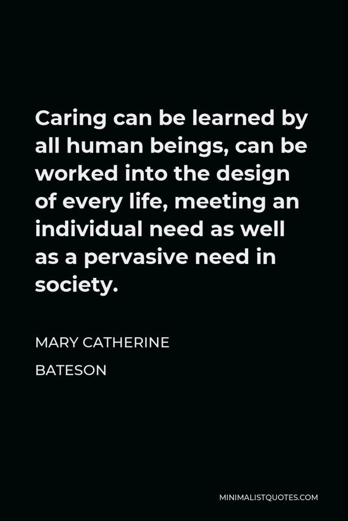 Mary Catherine Bateson Quote - Caring can be learned by all human beings, can be worked into the design of every life, meeting an individual need as well as a pervasive need in society.
