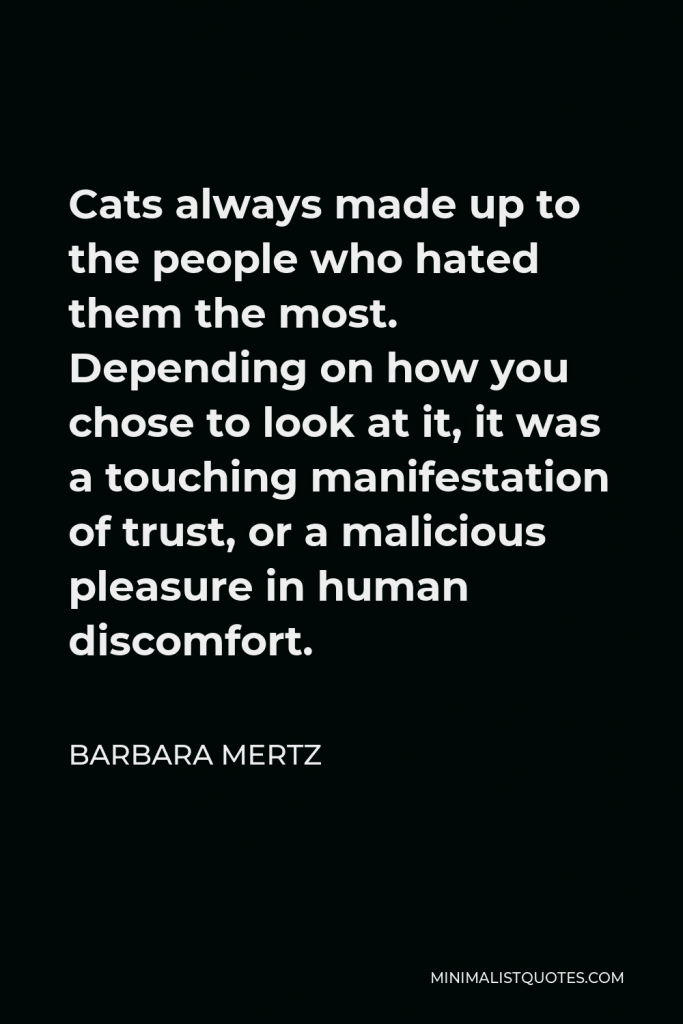 Barbara Mertz Quote - Cats always made up to the people who hated them the most. Depending on how you chose to look at it, it was a touching manifestation of trust, or a malicious pleasure in human discomfort.