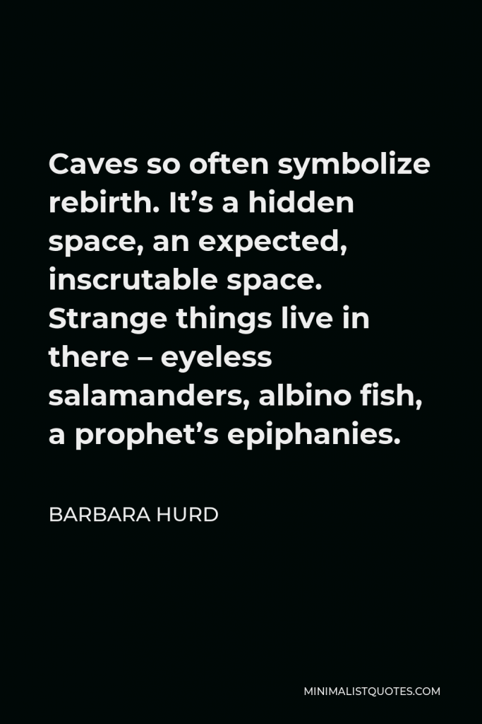 Barbara Hurd Quote - Caves so often symbolize rebirth. It’s a hidden space, an expected, inscrutable space. Strange things live in there – eyeless salamanders, albino fish, a prophet’s epiphanies.