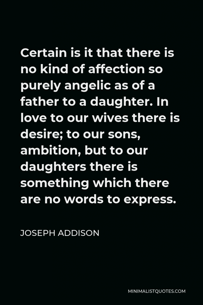 Joseph Addison Quote - Certain is it that there is no kind of affection so purely angelic as of a father to a daughter. In love to our wives there is desire; to our sons, ambition, but to our daughters there is something which there are no words to express.