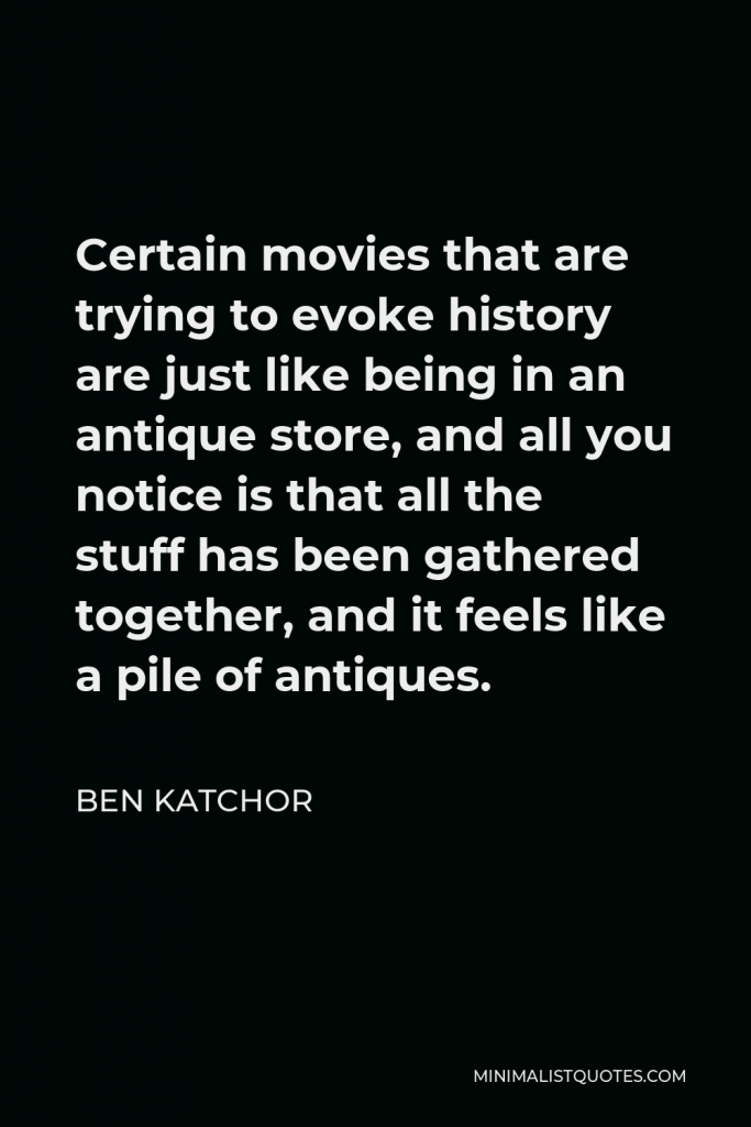 Ben Katchor Quote - Certain movies that are trying to evoke history are just like being in an antique store, and all you notice is that all the stuff has been gathered together, and it feels like a pile of antiques.