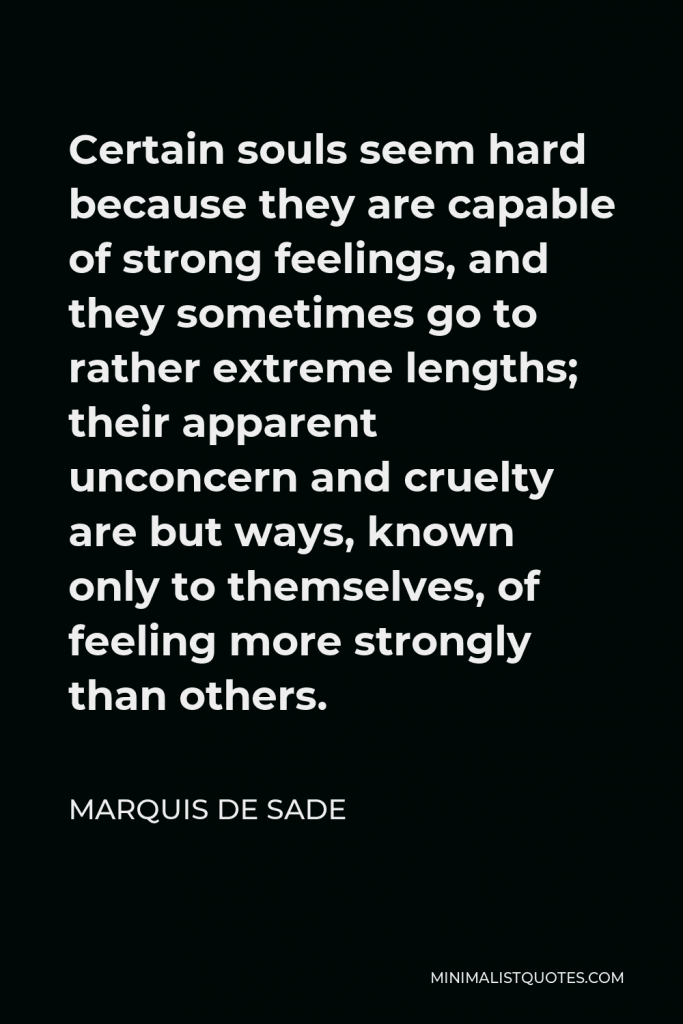Marquis de Sade Quote - Certain souls seem hard because they are capable of strong feelings, and they sometimes go to rather extreme lengths; their apparent unconcern and cruelty are but ways, known only to themselves, of feeling more strongly than others.