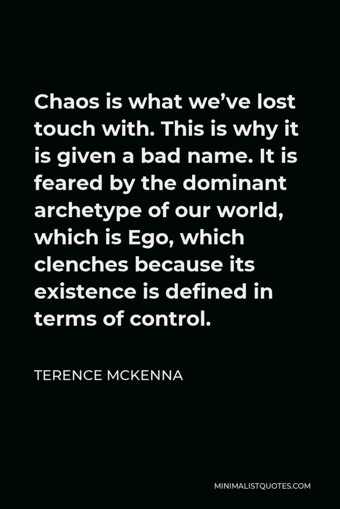 Terence McKenna Quote - Chaos is what we’ve lost touch with. This is why it is given a bad name. It is feared by the dominant archetype of our world, which is Ego, which clenches because its existence is defined in terms of control.