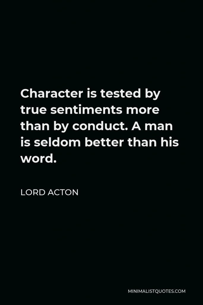 Lord Acton Quote - Character is tested by true sentiments more than by conduct. A man is seldom better than his word.