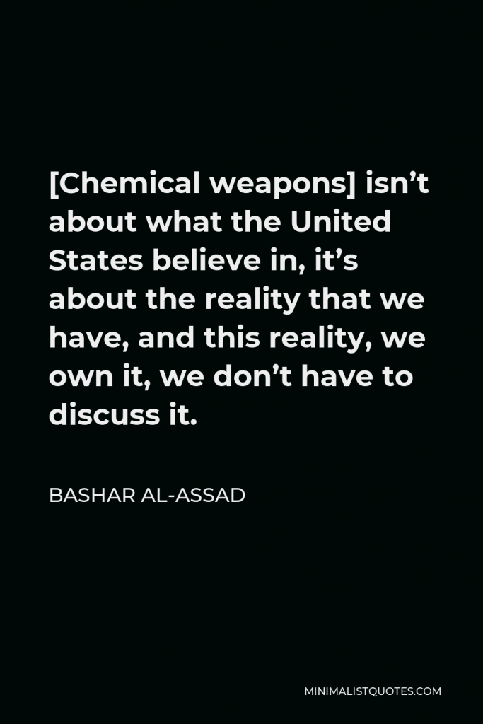Bashar al-Assad Quote - [Chemical weapons] isn’t about what the United States believe in, it’s about the reality that we have, and this reality, we own it, we don’t have to discuss it.