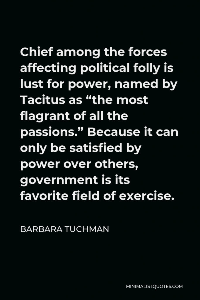 Barbara Tuchman Quote - Chief among the forces affecting political folly is lust for power, named by Tacitus as “the most flagrant of all the passions.” Because it can only be satisfied by power over others, government is its favorite field of exercise.