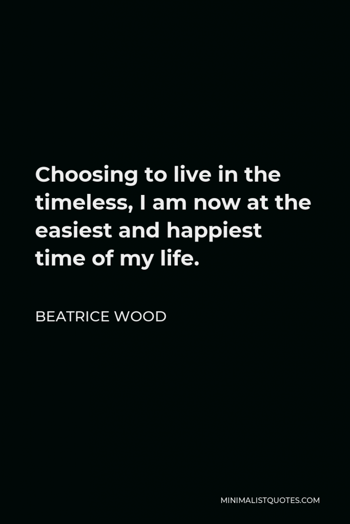 Beatrice Wood Quote - Choosing to live in the timeless, I am now at the easiest and happiest time of my life.