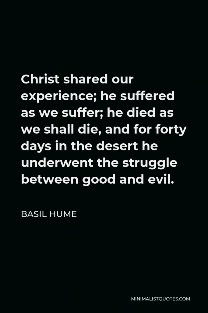 Basil Hume Quote - Christ shared our experience; he suffered as we suffer; he died as we shall die, and for forty days in the desert he underwent the struggle between good and evil.