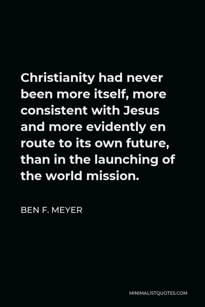Ben F. Meyer Quote - Christianity had never been more itself, more consistent with Jesus and more evidently en route to its own future, than in the launching of the world mission.