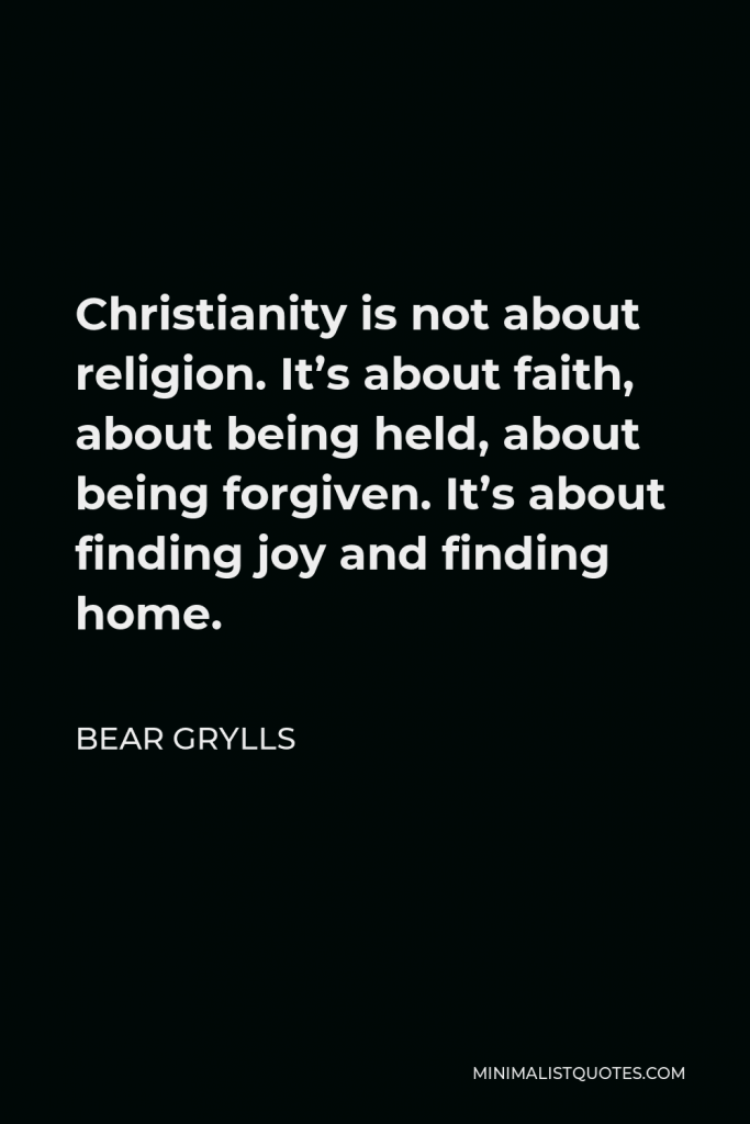 Bear Grylls Quote - Christianity is not about religion. It’s about faith, about being held, about being forgiven. It’s about finding joy and finding home.