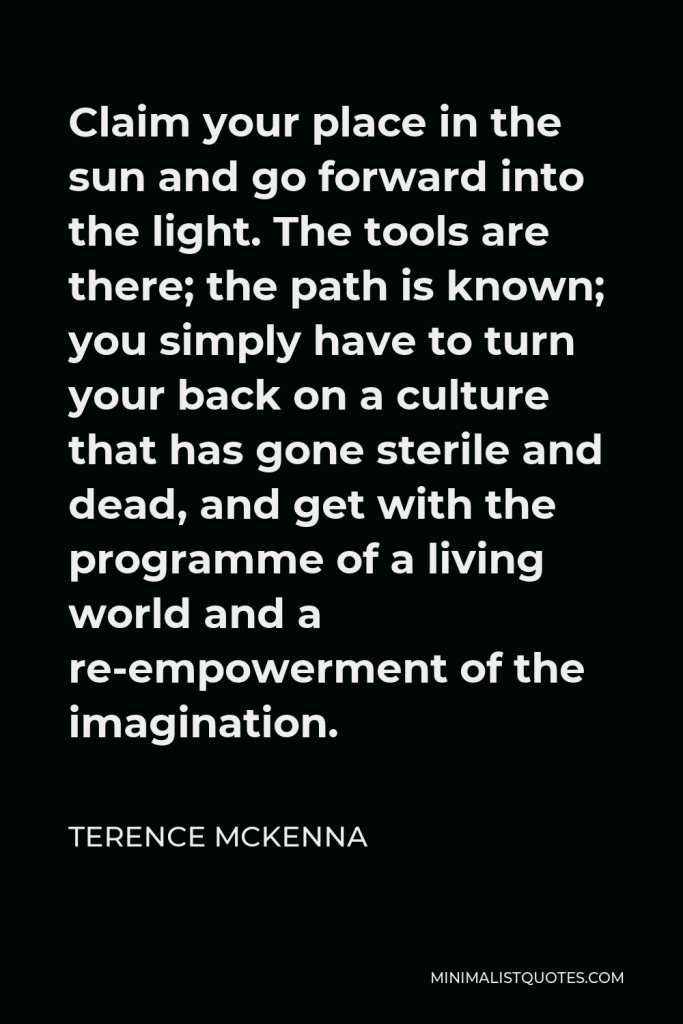 Terence McKenna Quote - Claim your place in the sun and go forward into the light. The tools are there; the path is known; you simply have to turn your back on a culture that has gone sterile and dead, and get with the programme of a living world and a re-empowerment of the imagination.