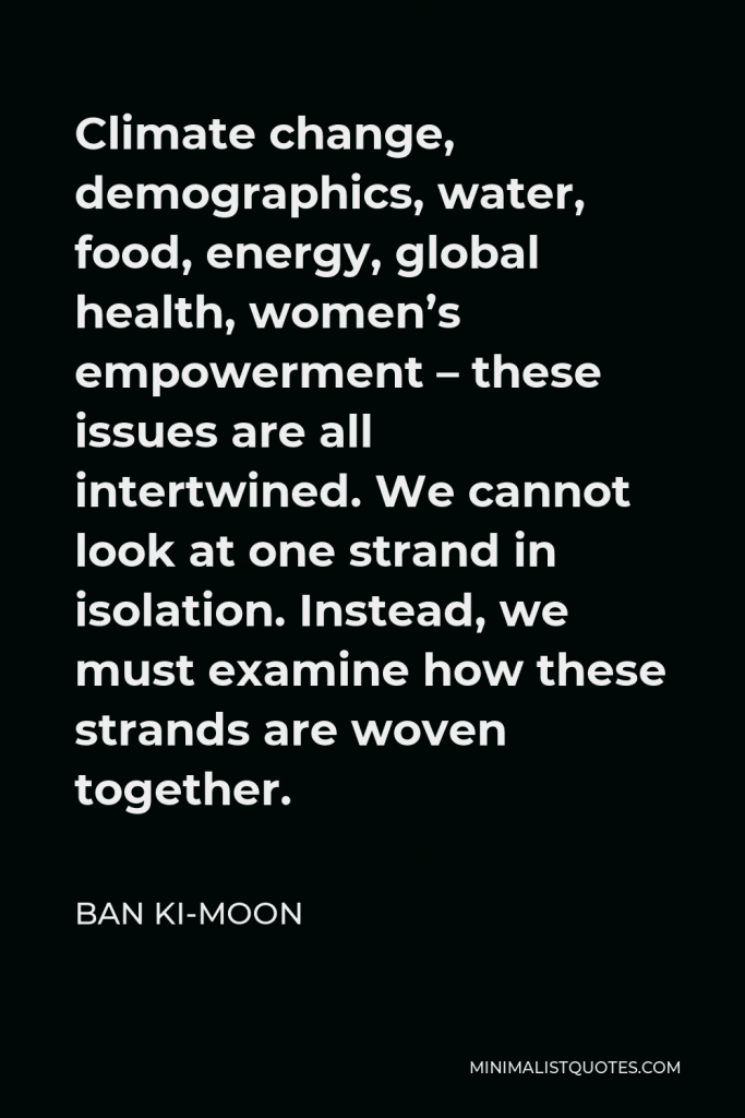 Ban Ki-moon Quote - Climate change, demographics, water, food, energy, global health, women’s empowerment – these issues are all intertwined. We cannot look at one strand in isolation. Instead, we must examine how these strands are woven together.