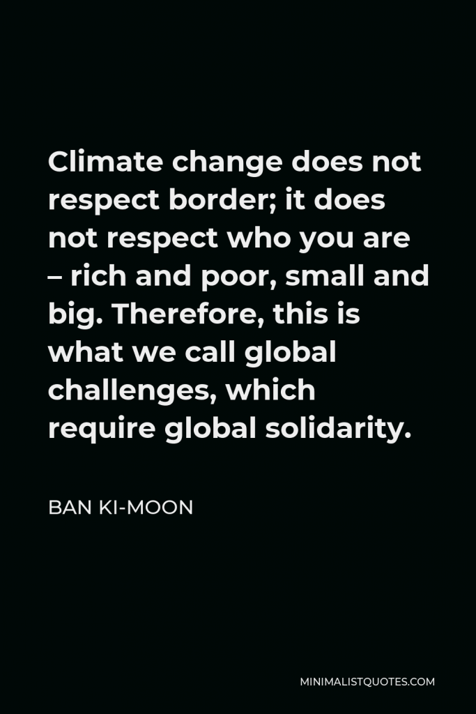 Ban Ki-moon Quote - Climate change does not respect border; it does not respect who you are – rich and poor, small and big. Therefore, this is what we call global challenges, which require global solidarity.
