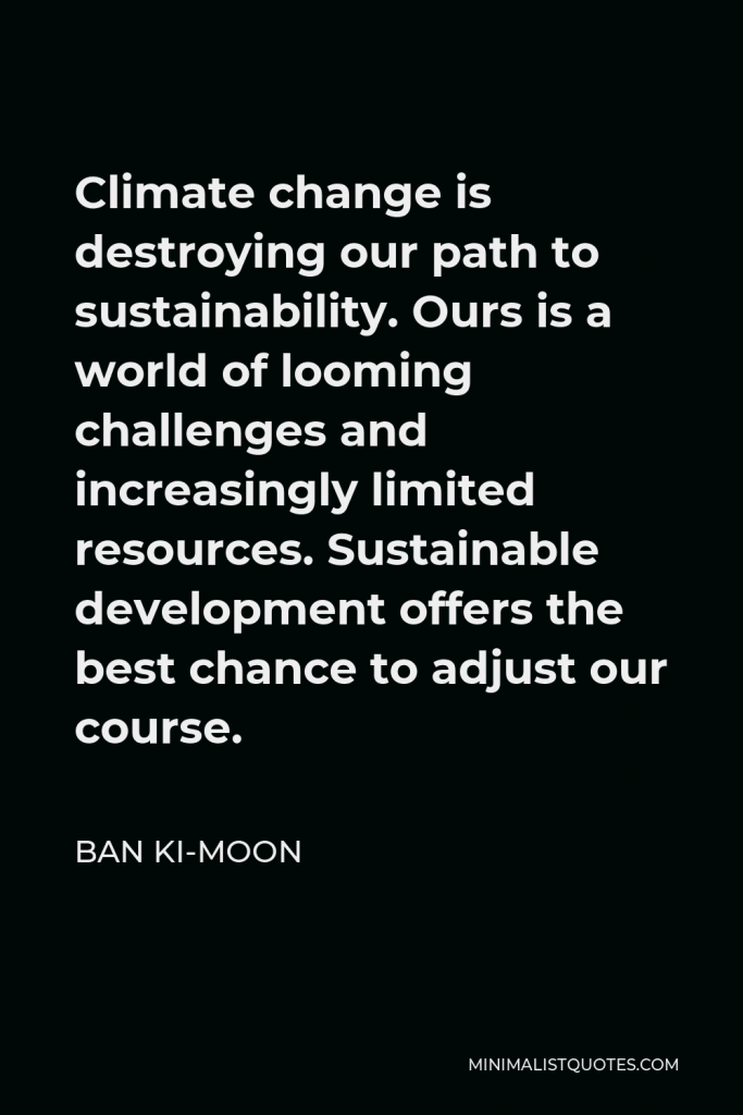 Ban Ki-moon Quote - Climate change is destroying our path to sustainability. Ours is a world of looming challenges and increasingly limited resources. Sustainable development offers the best chance to adjust our course.