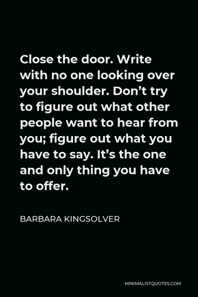Barbara Kingsolver Quote - Close the door. Write with no one looking over your shoulder. Don’t try to figure out what other people want to hear from you; figure out what you have to say. It’s the one and only thing you have to offer.