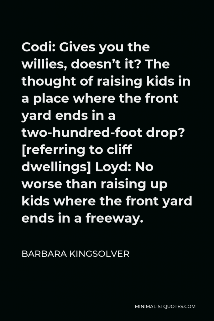 Barbara Kingsolver Quote - Codi: Gives you the willies, doesn’t it? The thought of raising kids in a place where the front yard ends in a two-hundred-foot drop? [referring to cliff dwellings] Loyd: No worse than raising up kids where the front yard ends in a freeway.