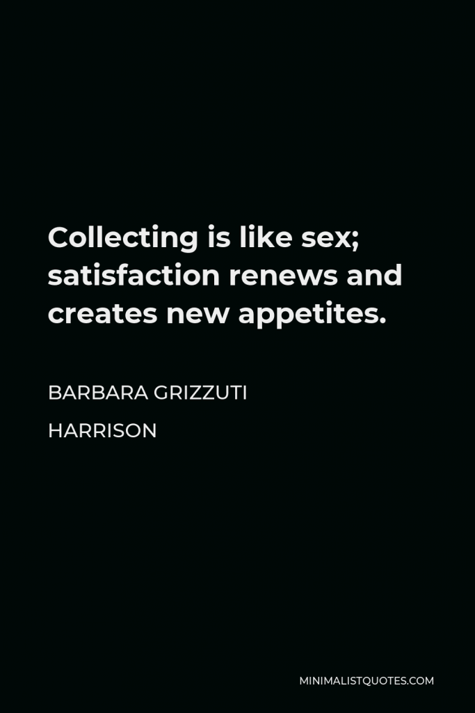 Barbara Grizzuti Harrison Quote - Collecting is like sex; satisfaction renews and creates new appetites.