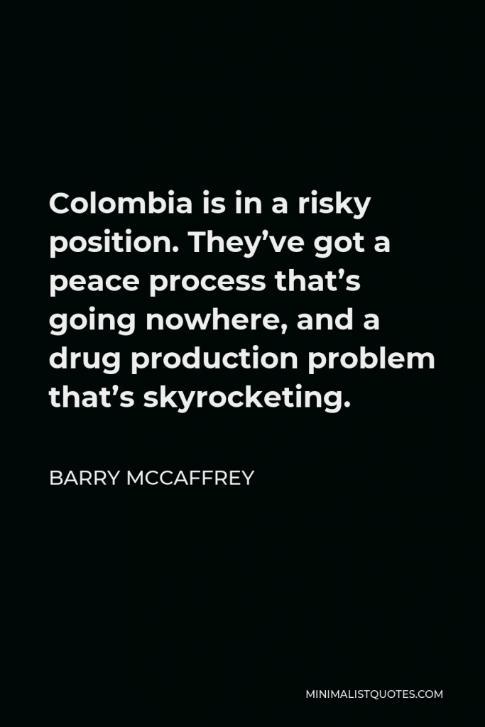 Barry McCaffrey Quote - Colombia is in a risky position. They’ve got a peace process that’s going nowhere, and a drug production problem that’s skyrocketing.
