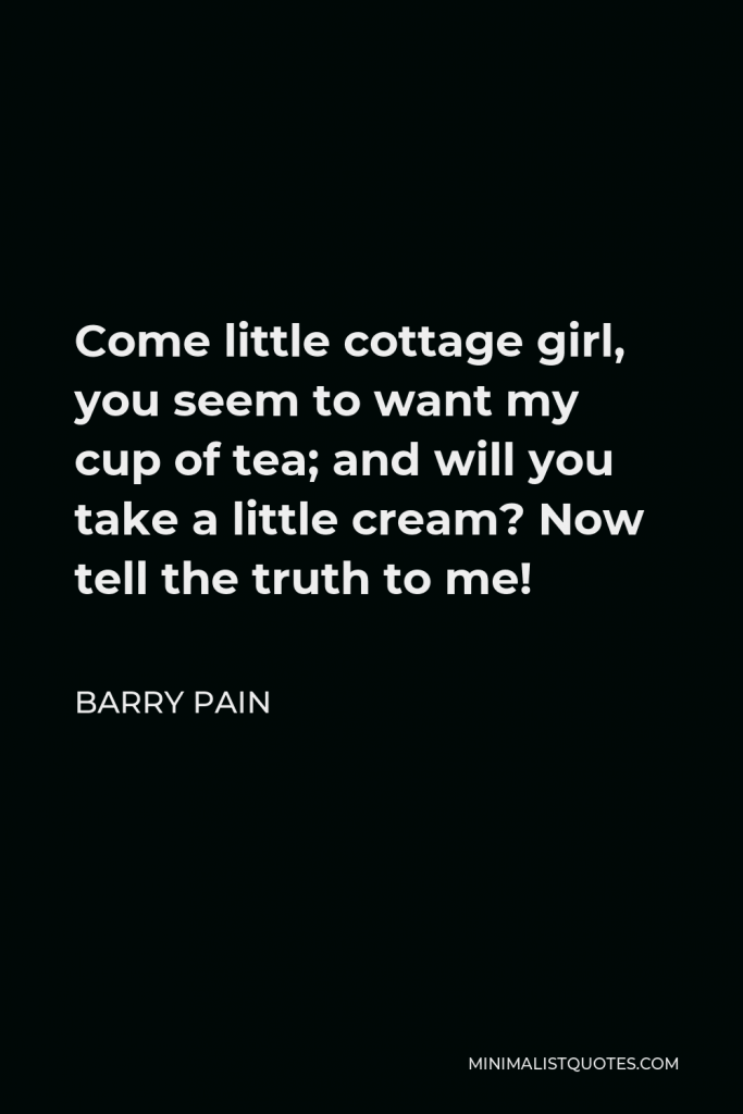 Barry Pain Quote - Come little cottage girl, you seem to want my cup of tea; and will you take a little cream? Now tell the truth to me!