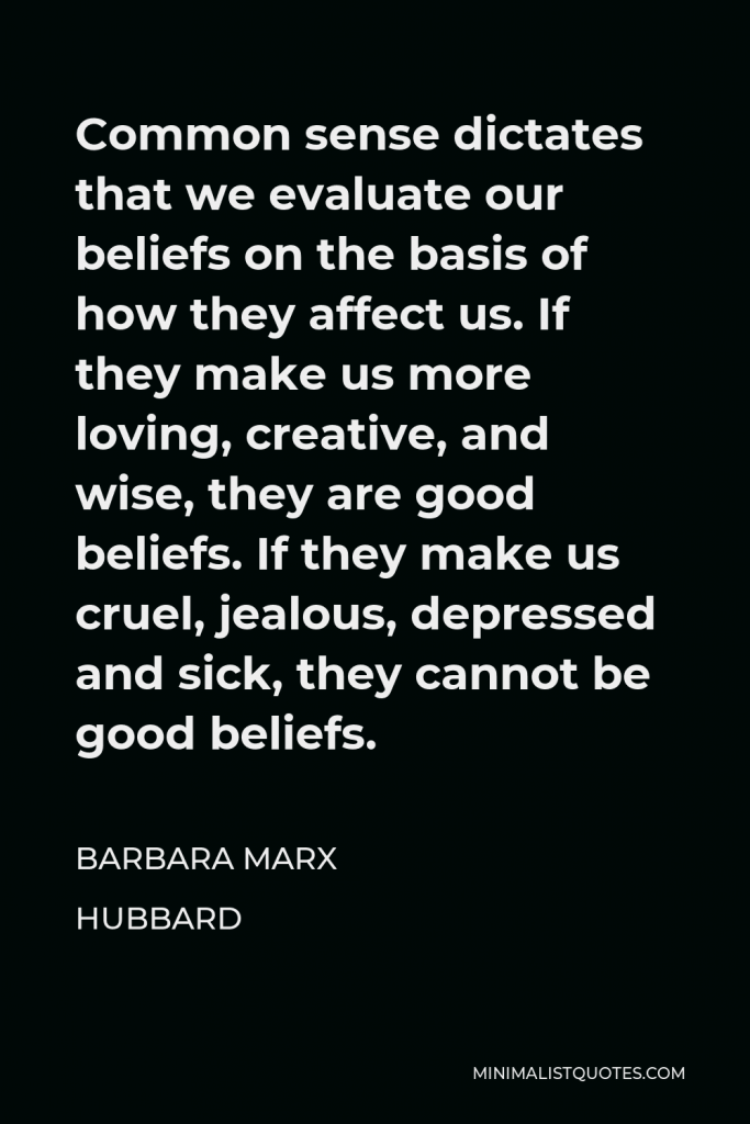 Barbara Marx Hubbard Quote - Common sense dictates that we evaluate our beliefs on the basis of how they affect us. If they make us more loving, creative, and wise, they are good beliefs. If they make us cruel, jealous, depressed and sick, they cannot be good beliefs.