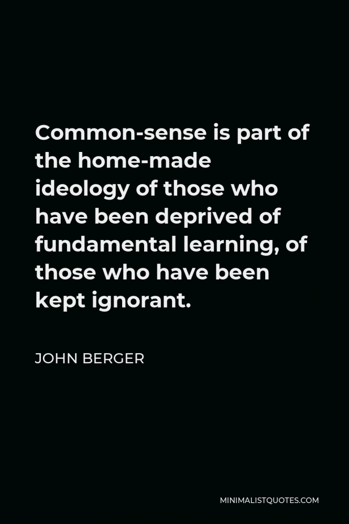 John Berger Quote - Common-sense is part of the home-made ideology of those who have been deprived of fundamental learning, of those who have been kept ignorant.