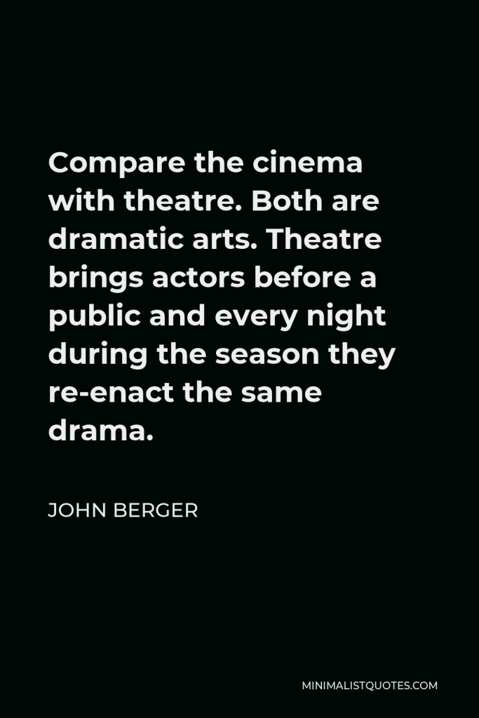 John Berger Quote - Compare the cinema with theatre. Both are dramatic arts. Theatre brings actors before a public and every night during the season they re-enact the same drama.