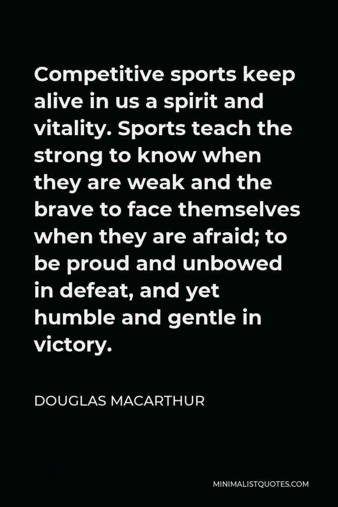Douglas MacArthur Quote - Competitive sports keep alive in us a spirit and vitality. Sports teach the strong to know when they are weak and the brave to face themselves when they are afraid; to be proud and unbowed in defeat, and yet humble and gentle in victory.