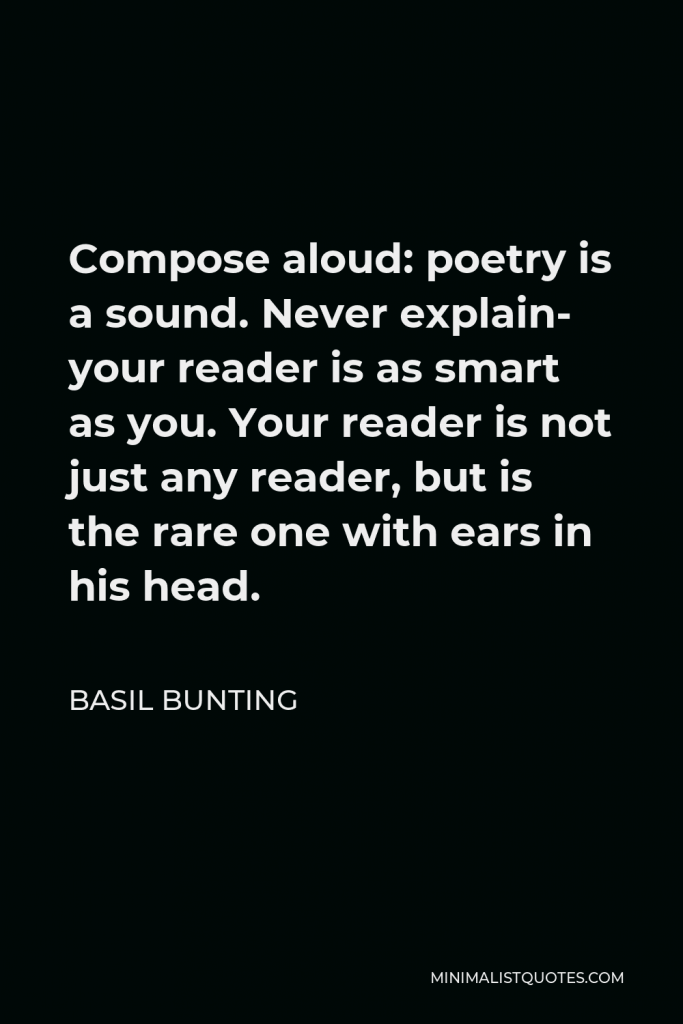 Basil Bunting Quote - Compose aloud: poetry is a sound. Never explain- your reader is as smart as you. Your reader is not just any reader, but is the rare one with ears in his head.