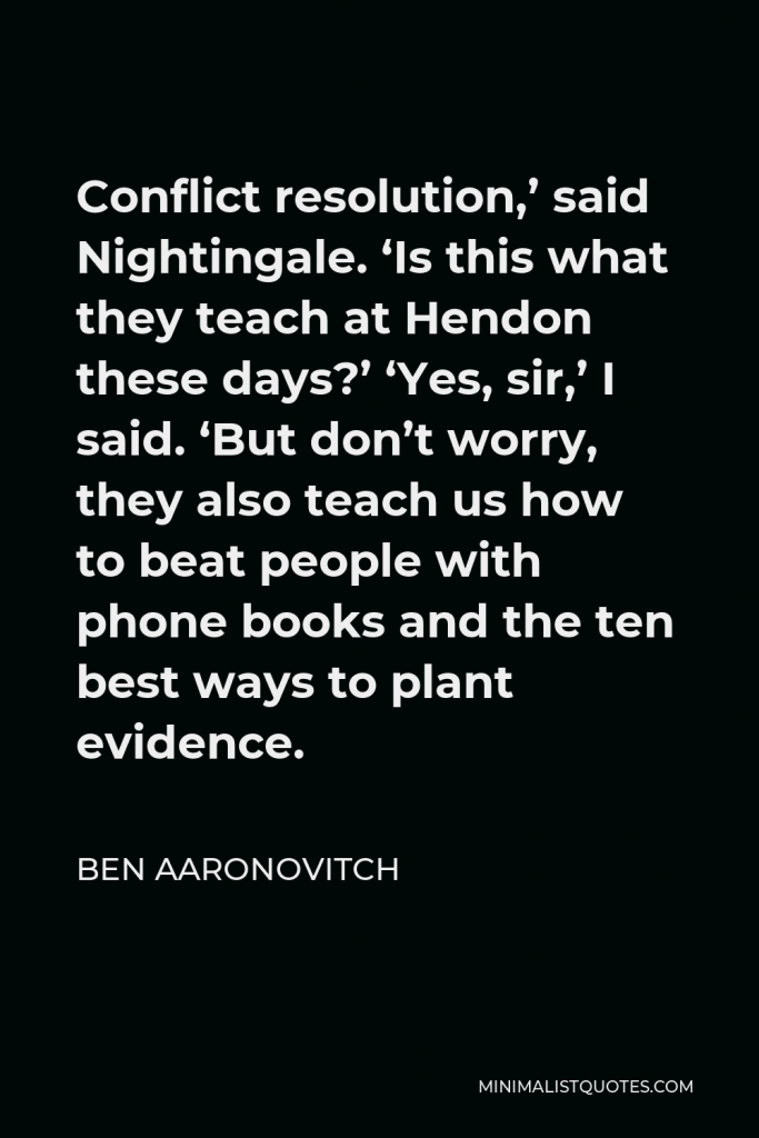 Ben Aaronovitch Quote - Conflict resolution,’ said Nightingale. ‘Is this what they teach at Hendon these days?’ ‘Yes, sir,’ I said. ‘But don’t worry, they also teach us how to beat people with phone books and the ten best ways to plant evidence.